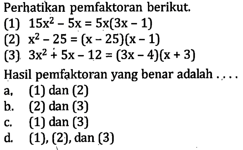 Perhatikan pemfaktoran berikut; (1) 15x^2 -5x = 5x(3x -1) (2) x^2 - 25 = (x - 25)(x -1 1) (3) 3x^2 +5x - 12 = (3x - 4)(x + 3) Hasil pemfaktoran yang benar adalah a. (1) dan (2) b. (2) dan (3) c. (1) dan (3) d .(1), (2),dan (3)