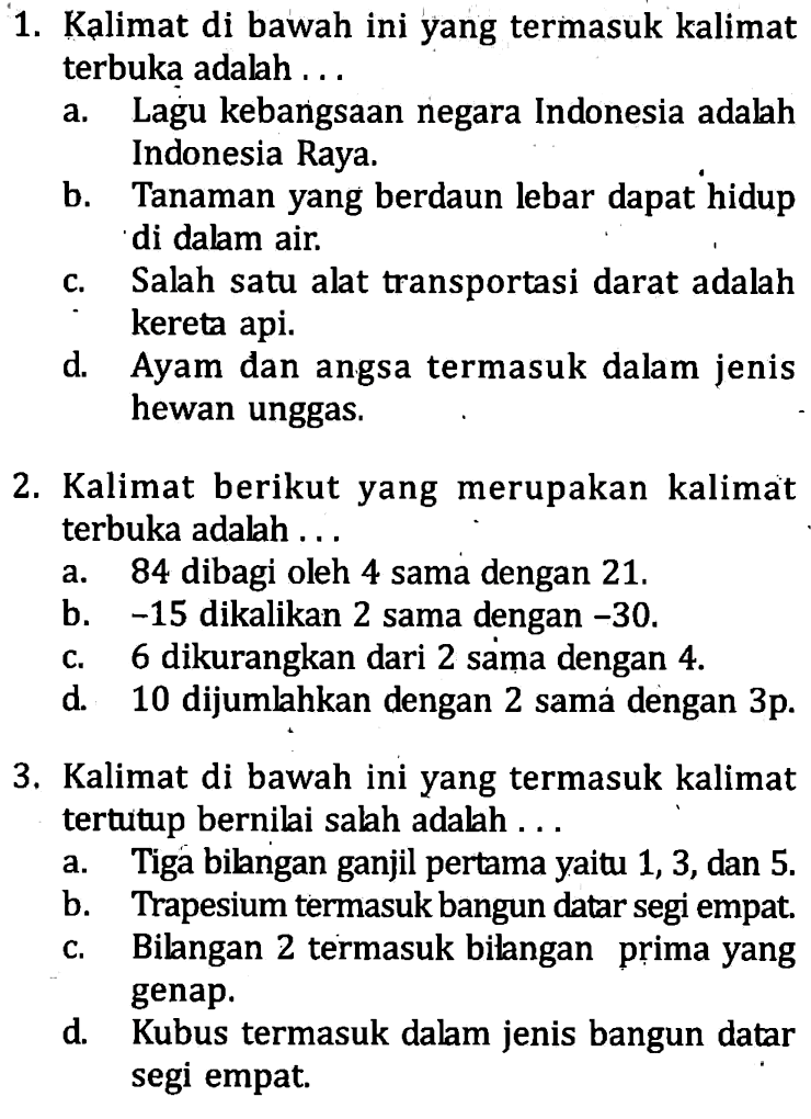 1. Kalimat di bawah ini yang termasuk kalimat terbuka adalah a. Lagu kebangsaan negara Indonesia adalah Indonesia Raya b. Tanaman yang berdaun lebar dapat hidup di dalam air c. Salah satu alat transportasi darat adalah kereta api. d. Ayam dan angsa termasuk dalam jenis hewan unggas. 2. Kalimat berikut yang merupakan kalimat terbuka adalah a. 84 dibagi oleh 4 sama dengan 21. b. -15 dikalikan 2 sama dengan -30. c. 6 dikurangkan dari 2 sama dengan 4 d. 10 dijumlahkan dengan 2 sama dengan 3p. 3. Kalimat di bawah ini yang termasuk kalimat tertutup bernilai salah adalah a. Tiga bilangan ganjil pertama yaitu 1,3, dan 5. b. Trapesium termasuk bangun datar segi empat c. Bilangan 2 termasuk bilangan prima yang genap. d. Kubus termasuk dalam jenis bangun datar segi empat.