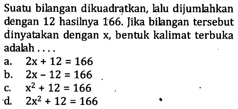 Suatu bilangan dikuadratkan, lalu dijumlahkan dengan 12 hasilnya 166. Jika bilngan tersebut dinyatakan dengan x, bentuk kalimat terbuka adalah . . . . a. 2x + 12 = 166 b. 2x - 12 = 166 c. x^2 + 12 = 166 d. 2x^2 + 12 = 166
