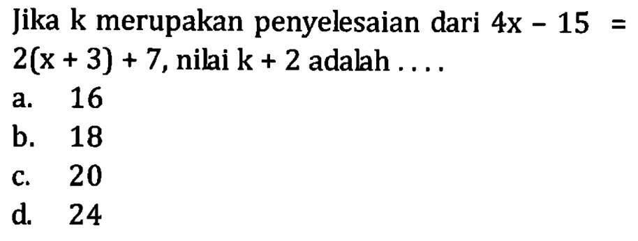 Jika k merupakan penyelesaian dari 4x - 15 = 2(x + 3) + 7, nilai k + 2 adalah a. 16 b. 18 c. 20 d. 24