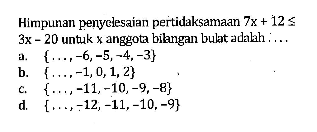 Himpunan penyelesaian pertidaksamaan 7x + 12 <= 3x - 20 untuk x anggota bilngan bulat adalah 
 a. {..., -6, -5, -4, -3} 
 b. {..., -1, 0, 1, 2} 
 c. {..., -11, -10, -9, -8} 
 d. {..., -12, -11, -10, -9}