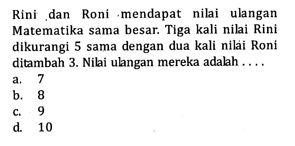 Rini dan Roni mendapat nilai ulangan Matematika sama besar. Tiga kali nilai Rini dikurangi 5 sama dengan dua kali nilai Roni ditambah 3. Nilai ulangan mereka adalah . . . . a. 7 b. 8 c. 9 d. 10