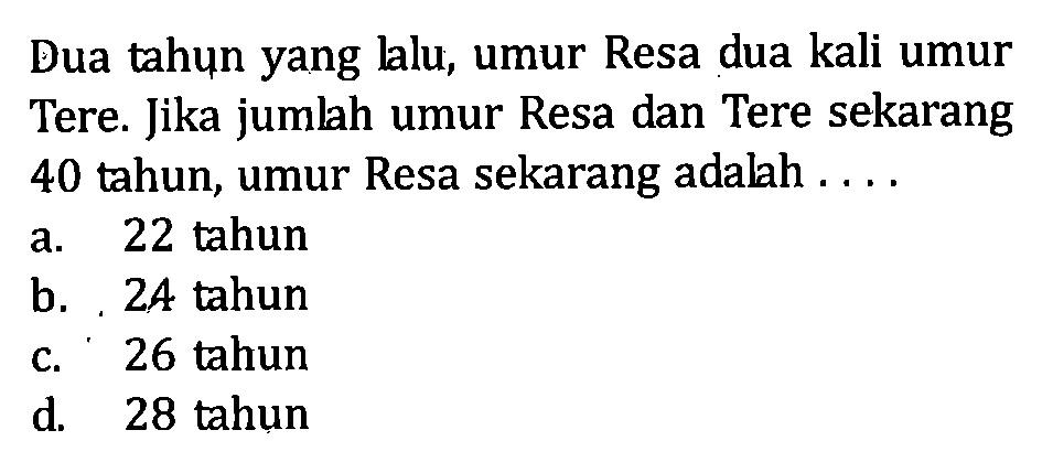 Dua tahun yang lalu, umur Resa dua kali umur Tere. Jika jumlah umur Resa dan Tere sekarang 40 tahun, umur Resa sekarang adalah a.22 tahun b, 24 tahun c. 26 tahun d . 28 tahun