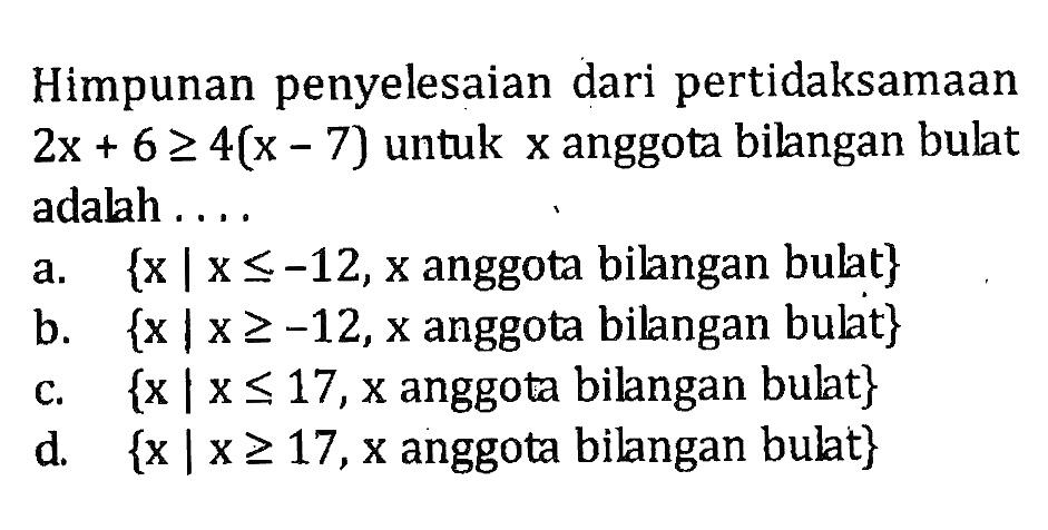 Himpunan penyelesaian dari pertidaksamaan 2x + 6 >= 4(x - 7) untuk x anggota bilangan bulat adalah a. {x | x <= -12, x anggota bilangan bulat} b. {x | x >= -12, x anggota bilangan bulat} c. {x | x <= 17, x anggota bilangan bulat} d. {x | x >= 17, x anggota bilangan bulat}