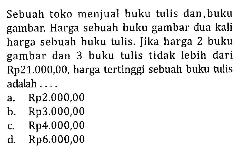 Sebuah toko menjual buku tulis dan.buku gambar. Harga sebuah buku gambar dua kali harga sebuah buku tulis. Jika harga 2 buku gambar dan 3 buku tulis tidak lebih dari Rp21.000,00, harga tertinggi sebuah buku tulis adalah . . . .