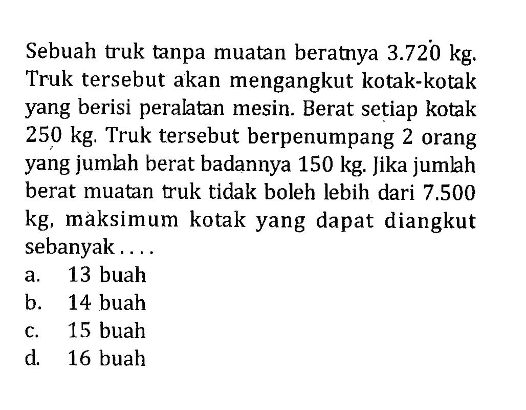 Sebuah truk tanpa muatan beratnya 3.720 kg. Truk tersebut akan mengangkut kotak-kotak yang berisi peralatan mesin. Berat setiap kotak 250 kg. Truk tersebut berpenumpang 2 orang yang jumlah berat badannya 150 kg. Jika jumlah berat muatan truk tidak boleh lebih dari 7.500 kg, maksimum kotak yang dapat diangkut sebanyak.... a. 13 buah b. 14 buah c. 15 buah d. 16 buah