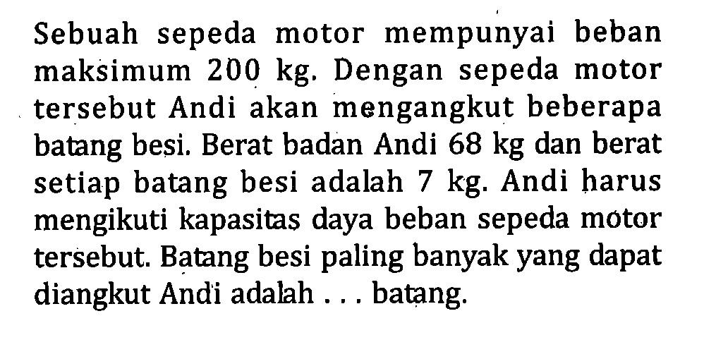 Sebuah sepeda motor mempunyai beban maksimum 200 kg. Dengan sepeda motor tersebut Andi akan mengangkut beberapa batang besi. Berat badan Andi 68 kg dan berat setiap batang besi adalah 7 kg. Andi harus mengikuti kapasitas daya beban sepeda motor tersebut. Batang besi paling banyak yang dapat diangkut Andi adalah ... batang.