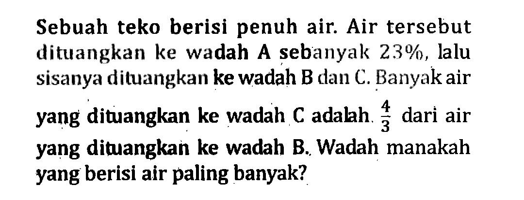 Sebuah teko berisi penuh air. Air tersebut dituangkan ke wadah sebanyak 23%, lalu A sisanya dituangkan ke wadah B dan C. Banyak air yang dituangkan ke wadah C adalah 4/3 dari air yang dituangkan ke wadah B. Wadah manakan yang berisi air paling banyak?