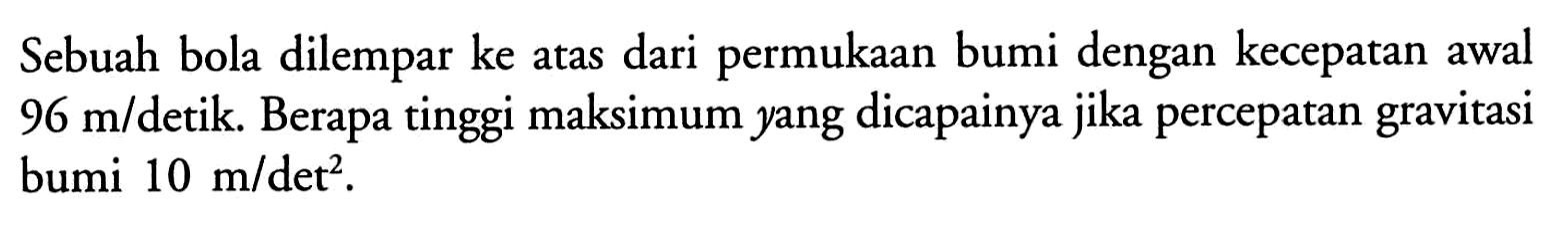 Sebuah bola dilempar ke atas dari permukaan bumi dengan kecepatan awal 96 m/detik. Berapa tinggi maksimum yang dicapainya jika percepatan gravitasi bumi 10 m/det^2.