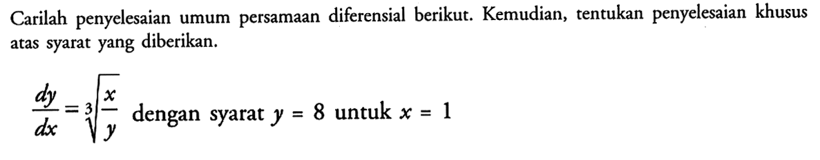 Carilah penyelesaian umum persamaan diferensial berikut. Kemudian, tentukan penyelesaian khusus atas syarat yang diberikan. dy/dx = (x/y)^(1/3) dengan syarat y = 8 untuk x = 1 