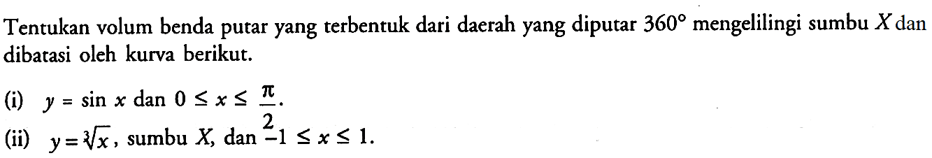 Tentukan volum benda putar yang terbentuk dari daerah yang diputar 360 mengelilingi sumbu X dan dibatasi oleh kurva berikut.(i) y=sin x dan 0<=x<=pi/2.(ii) y=x^(1/3), sumbu X, dan -1<=x<=1.