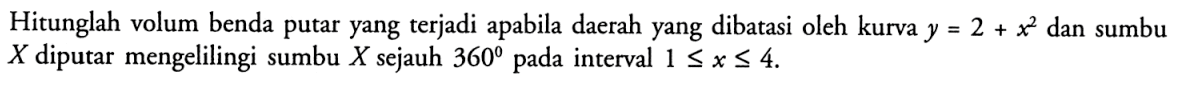 Hitunglah volum benda putar yang terjadi apabila daerah yang dibatasi oleh kurva  y=2+x^2  dan sumbu  X  diputar mengelilingi sumbu  X  sejauh  360  pada interval  1 <= x <= 4 .