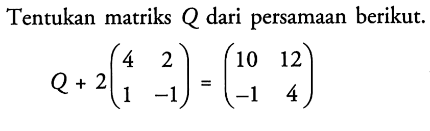 Tentukan matriks Q dari persamaan berikut. Q+2(4 2 1 -1)=(10 12 -1 4)