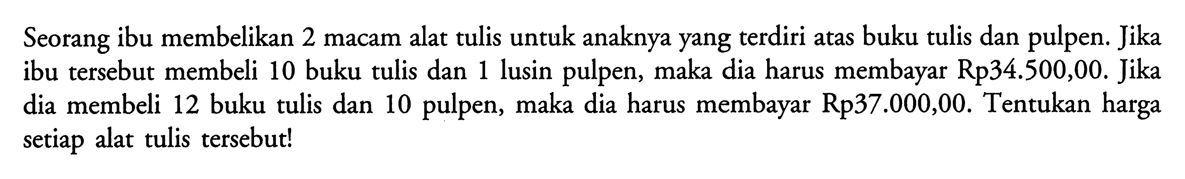 Seorang ibu membelikan 2 macam alat tulis untuk anaknya yang terdiri atas buku tulis dan pulpen. Jika ibu tersebut membeli 10 buku tulis dan 1 lusin pulpen, maka dia harus membayar Rp34.500,00. Jika dia membeli 12 buku tulis dan 10 pulpen, maka dia harus membayar Rp37.000,00. Tentukan harga setiap alat tulis tersebut!