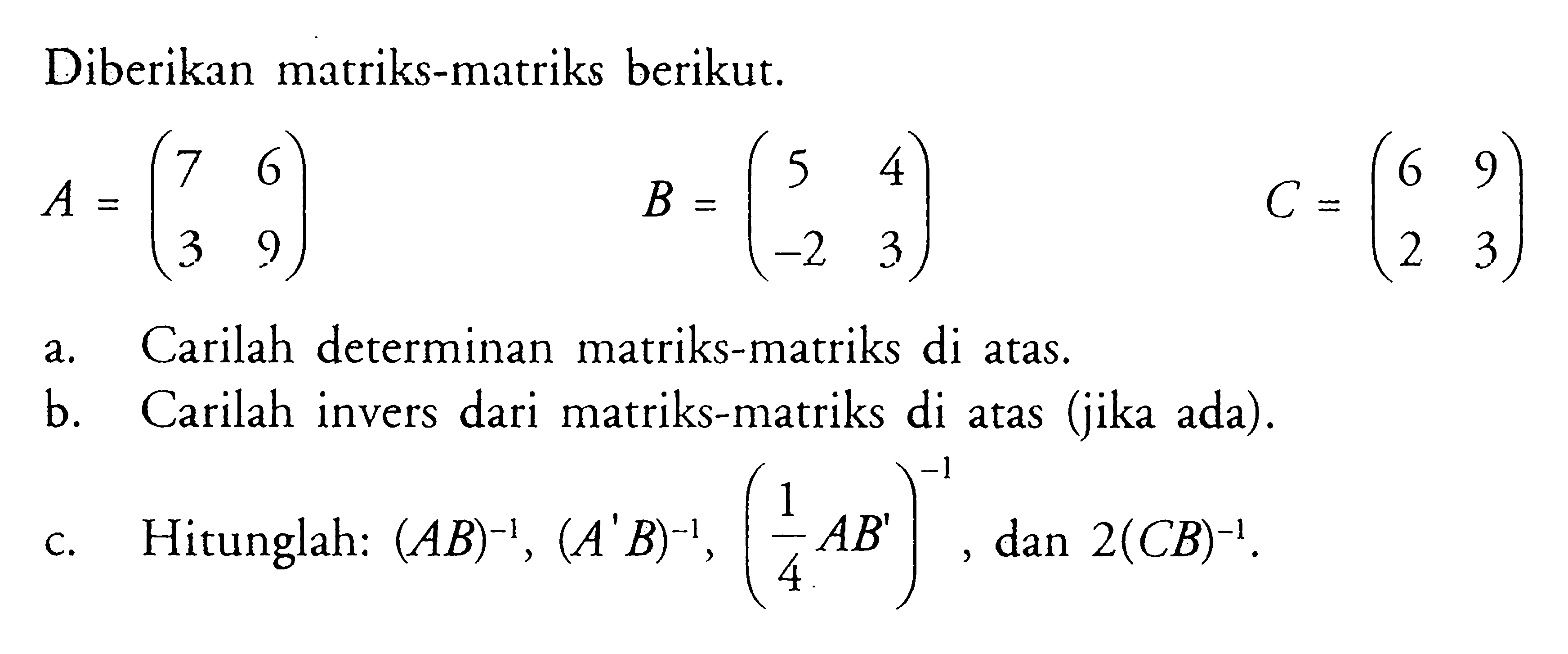 Diberikan matriks-matriks berikut. A=(7 6 3 9) B=(5 4 -2 3) C=(6 9 2 3) a. Carilah determinan matriks-matriks di atas, b. Carilah invers dari matriks-matriks di atas (jika ada). c. Hitunglah: (AB)^(-1), (A'B)^(-1), (1/4 AB')^(-1), dan 2(CB)^(-1).