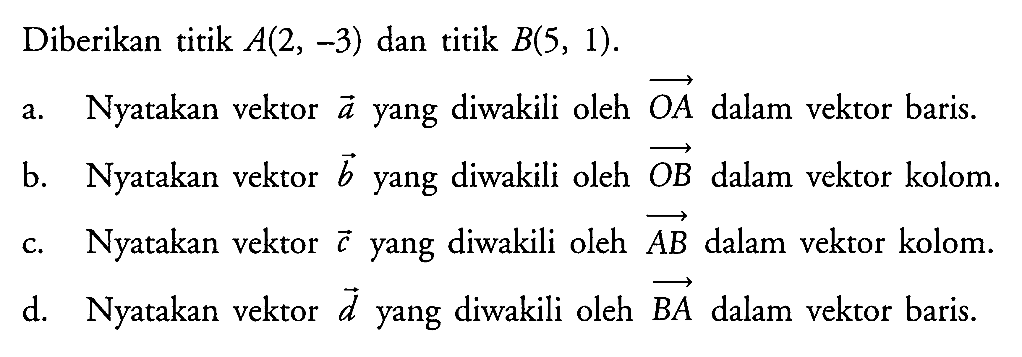 Diberikan titik A(2,-3) dan titik B(5,1). a. Nyatakan vektor a yang diwakili oleh OA dalam vektor baris. b. Nyatakan vektor b yang diwakili oleh OB dalam vektor kolom. c. Nyatakan vektor c yang diwakili oleh AB dalam vektor kolom. d. Nyatakan vektor d yang diwakili oleh BA dalam vektor baris. 