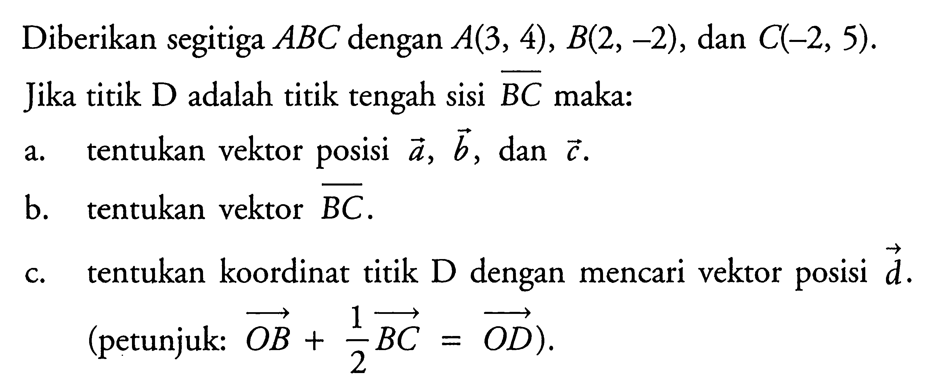 Diberikan segitiga  ABC  dengan  A(3,4), B(2,-2) , dan  C(-2,5) .Jika titik  D  adalah titik tengah sisi  BC  maka:a. tentukan vektor posisi  a, b , dan  c .b. tentukan vektor  BC .c. tentukan koordinat titik  D  dengan mencari vektor posisi  d . (petunjuk:  OB+1/2 BC=OD  ).