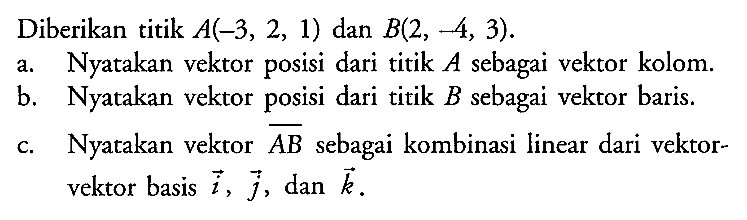 Diberikan titik A(-3,2,1) dan B(2,-4,3).a. Nyatakan vektor posisi dari titik A sebagai vektor kolom.b. Nyatakan vektor posisi dari titik B sebagai vektor baris.c. Nyatakan vektor AB sebagai kombinasi linear dari vektor-vektor basis i, j, dan k.