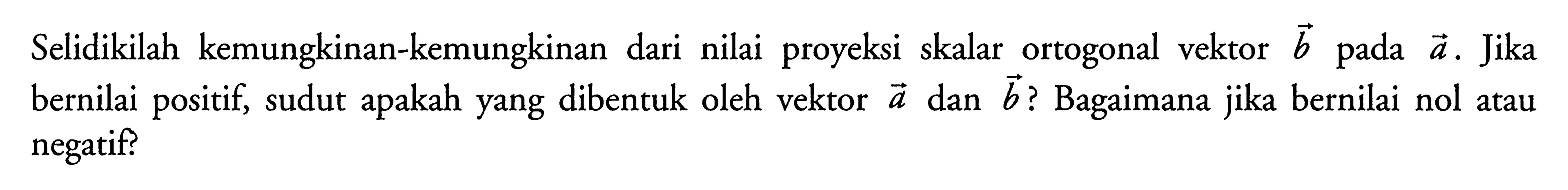 Selidikilah kemungkinan-kemungkinan dari nilai proyeksi skalar ortogonal vektor b pada a. Jika bernilai positif, sudut apakah yang dibentuk oleh vektor a dan b? Bagaimana jika bernilai nol atau negatif? 