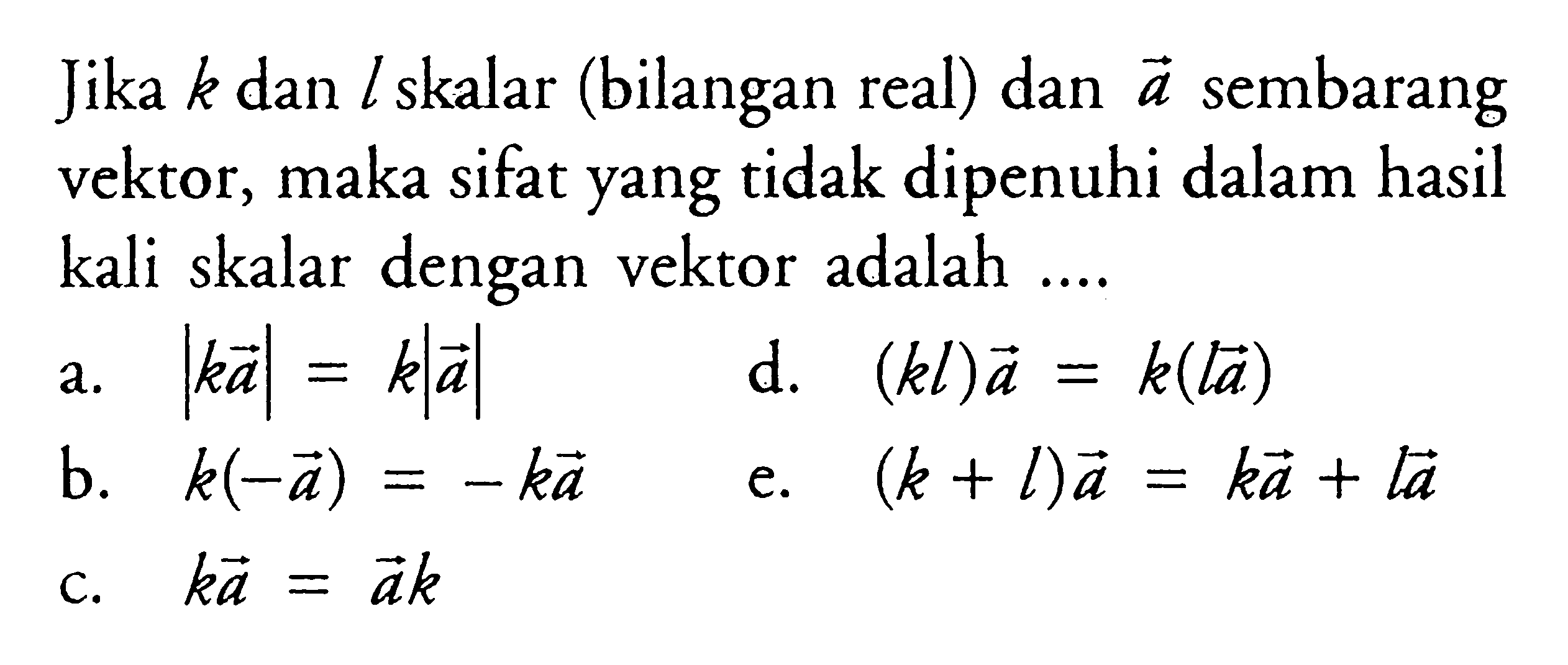 Jika k dan l skalar (bilangan real) dan vektor a sembarang vektor, maka sifat yang tidak dipenuhi dalam hasil kali skalar dengan vektor adalah ....
a.  |ka|=k|a| 
d.  (kl)a=k(la) 
b.  k(-a)=-ka 
e.  (k+l)a=ka+la 
c.  ka=ak 