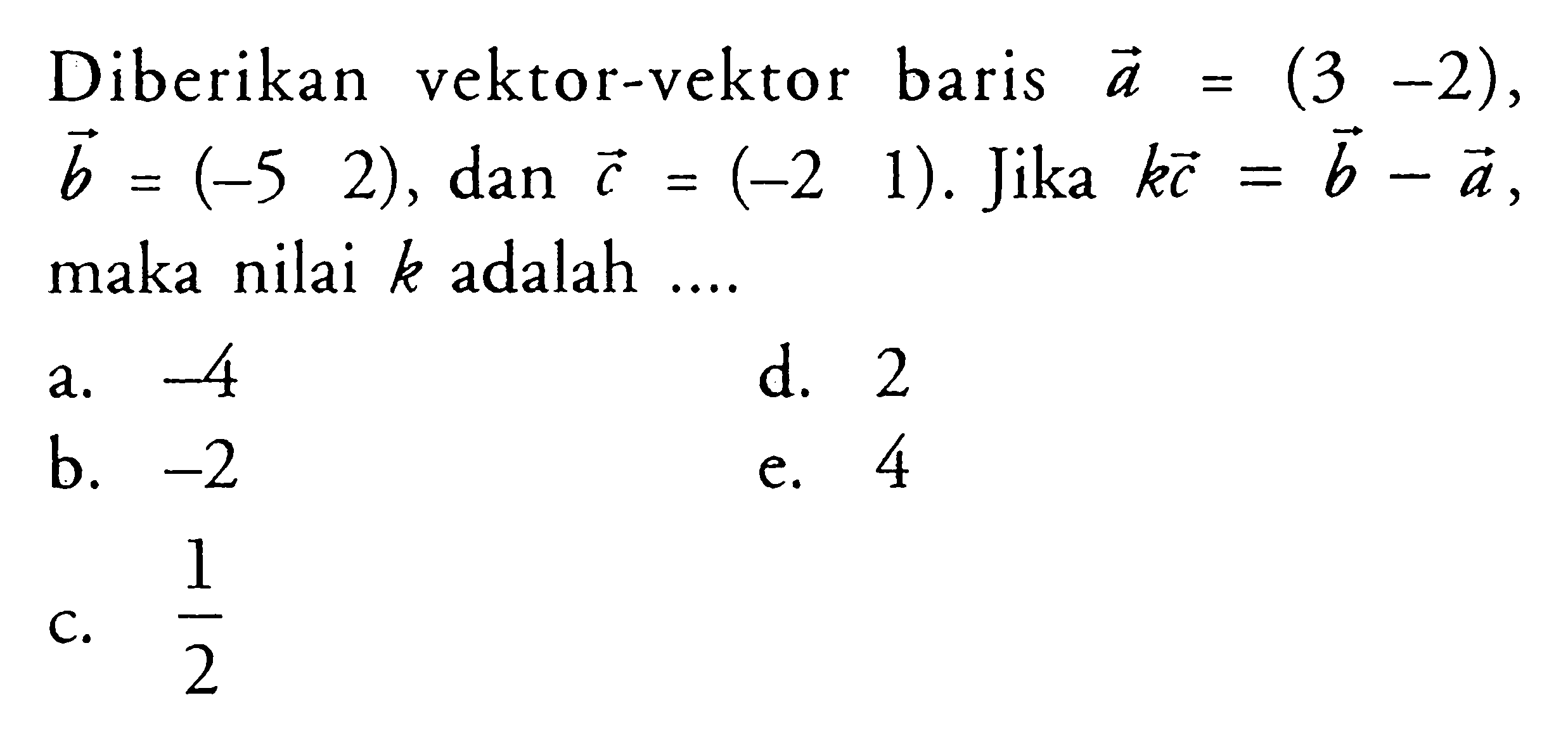 Diberikan vektor-vektor baris a=(3 -2), vektor b=(-5 2), dan vektor c=(-2 1). Jika kc=b-a, maka nilai k adalah ....