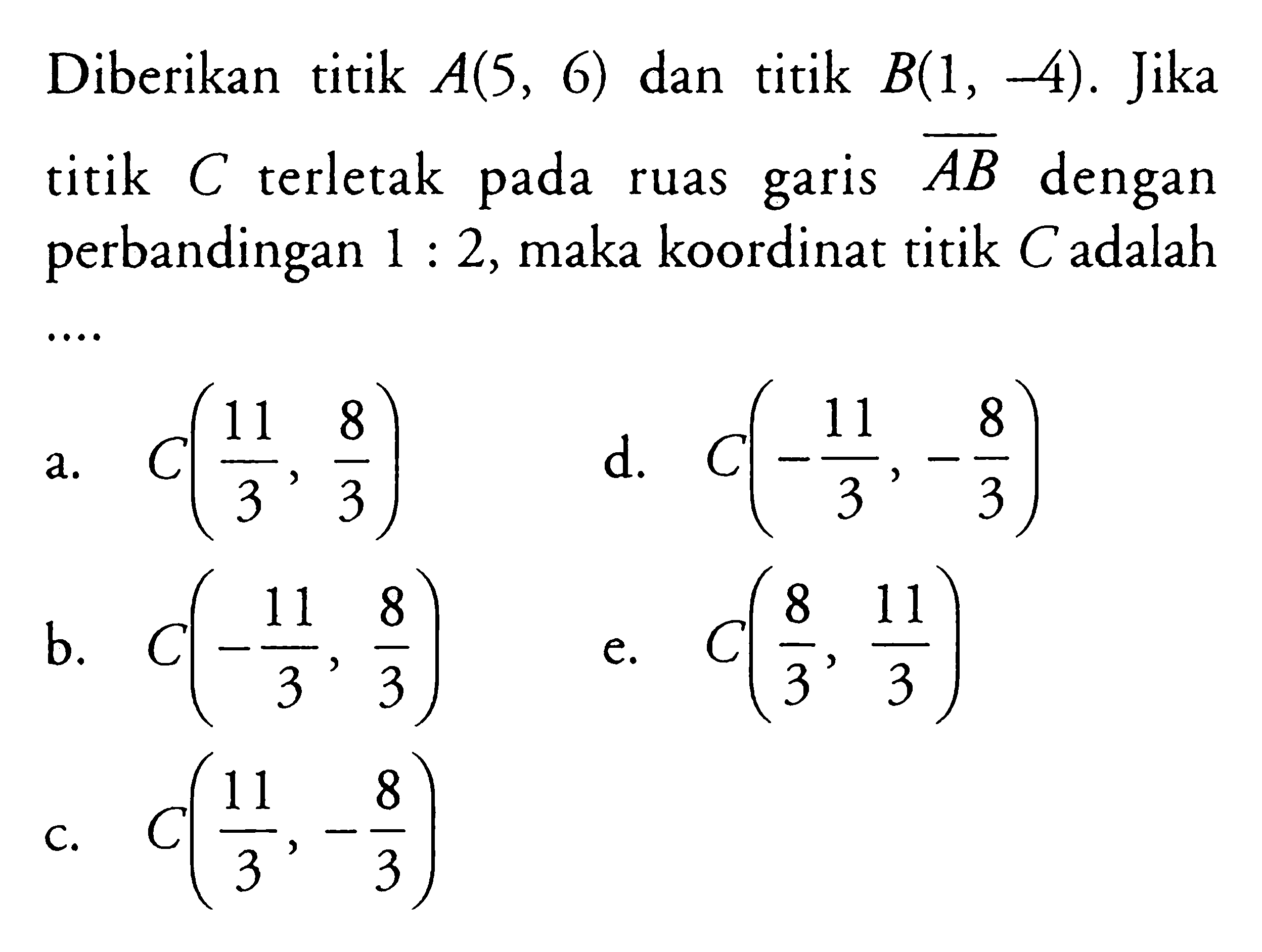 Diberikan titik A(5,6) dan titik B(1,-4). Jika titik C terletak pada ruas garis A B dengan perbandingan 1:2, maka koordinat titik C adalah