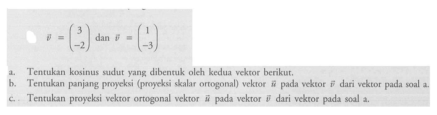 u=(3 -2) dan  v=(1 -3)a. Tentukan kosinus sudut yang dibentuk oleh kedua vektor berikut.b. Tentukan panjang proyeksi (proyeksi skalar ortogonal) vektor  u  pada vektor  v  dari vektor pada soal a.c. Tentukan proyeksi vektor ortogonal vektor  u  pada vektor  v  dari vektor pada soal a.