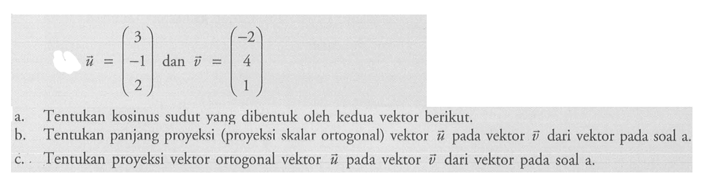 u=( 3  -1  2 )   dan  v=( -2  4  1 ) a. Tentukan kosinus sudut yang dibentuk oleh kedua vektor berikut. b. Tentukan panjang proyeksi (proyeksi skalar ortogonal) vektor  u  pada vektor  v  dari vektor pada soal a. c. Tentukan proyeksi vektor ortogonal vektor  u  pada vektor  v  dari vektor pada soal a.