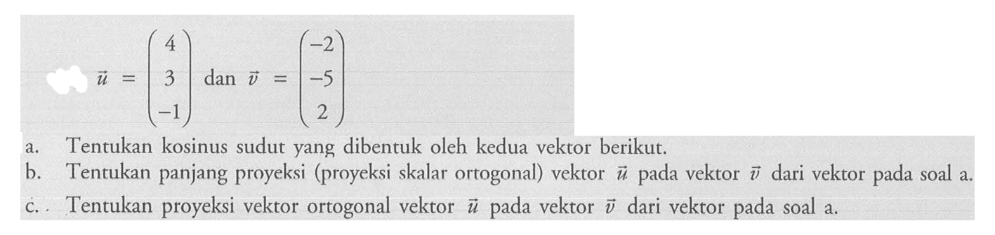 u=(4 3 -1) dan v=(-2 -5 2) a. Tentukan kosinus sudut yang dibentuk oleh kedua vektor berikut.b. Tentukan panjang proyeksi (proyeksi skalar ortogonal) vektor u pada vektor v dari vektor pada soal a.c. Tentukan proyeksi vektor ortogonal vektor u pada vektor v dari vektor pada soal a.