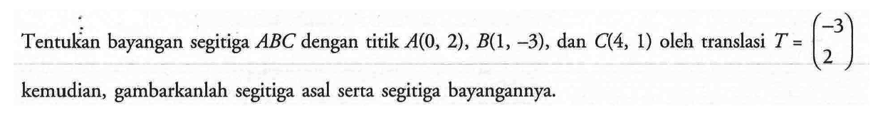 Tentukan bayangan segitiga ABC dengan titik A(0,2),B(1,-3), dan C(4,1) oleh translasi T=(-3 2) kemudian, gambarkanlah segitiga asal serta bayangannya.