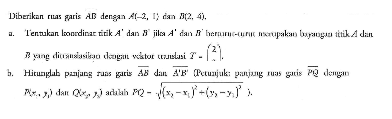 Diberikan ruas garis AB dengan A(-2,1) dan B(2,4). a. Tentukan koordinat titik A' dan B' jika A' dan B' berturut-turut merupakan bayanagn titik A dan B yang ditranslasikan dengan vektor translasi T=(2 ). b. Hitunglah panjang ruas garis AB dan A'B' (Petunjuk: panjang ruas garis PQ dengan P(x1,y1) dan Q(x2,y2) adalah PQ= akar((x2-x1)^2+(y2-y1)^2)