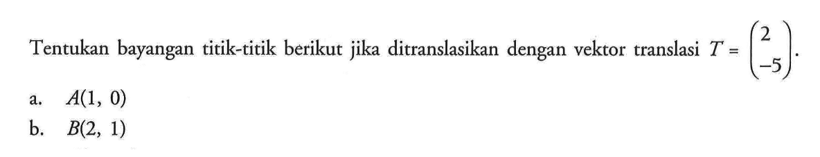 Tentukan bayangan titik-titik berikut jika ditranslasikan dengan vektor translasi T=(2 -5). a. A(1, 0) b. B(2, 1)