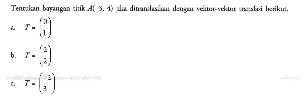 Tentukan bayangan titik A(-3, 4) jika ditranslasikan dengan vektor-vektor translasi berikut. a. T=(0 1) b. T=(2 2) c. T=(-2 3)