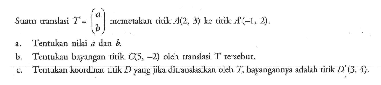 Suatu translasi T = (a  b) memetakan titik A(2,3) ke titik A'(-1,2).a. Tentukan nilai a dan b. b. Tentukan bayangan titik C(5,-2) oleh translasi T tersebut. c. Tentukan koordinat titik D yang jika ditranslasikan oleh T, bayangannya adalah titik D'(3,4). 