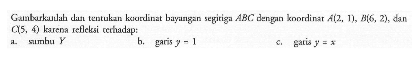 Gambarkanlah dan tentukan koordinat bayangan segitiga ABC dengan koordinat A(2, 1), B(6, 2), dan C(5, 4) karena refleksi terhadap: a. sumbu Y b. garis y=1 c. garis y=x