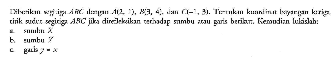 Diberikan segitiga ABC dengan A(2,1),B(3,4),dan C(-1,3). Tentukan koordinat bayangan ketiga titik sudut segitiga ABC jika direfleksikan terhadap sumbu atau garis berikut. Kemudian lukislah: a. sumbu X b. sumbu Y c. garis y=x