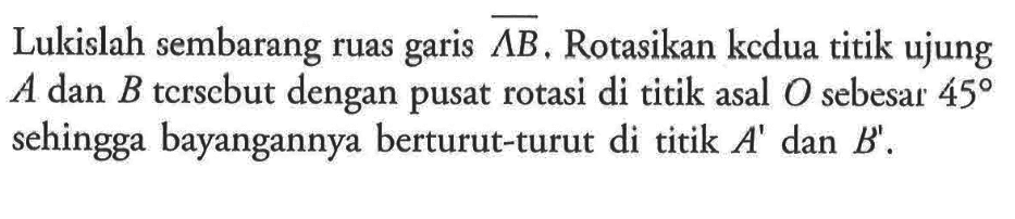 Lukislah sembarang ruas garis  Lambda B, Rotasikan kedua titik ujung  A  dan  B  tcrscbut dengan pusat rotasi di titik asal  O  sebesar  45  sehingga bayangannya berturut-turut di titik  A'  dan  B'.