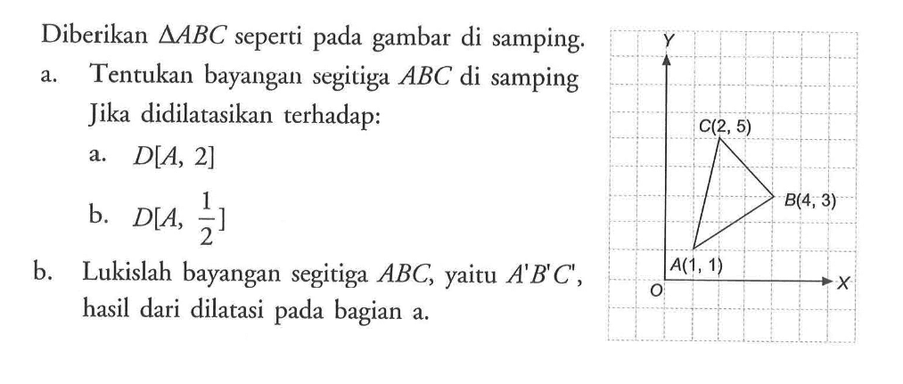 Diberikan segitiga ABC seperti pada gambar di samping. a. Tentukan bayangan segitiga ABC di samping Jika didilatasikan terhadap : a. D[A, 2] b. D[A, 1/2] Y C(2, 5) B(4, 3) O A(1, 1) X b. Lukislah bayangan segitiga ABC, yaitu A'B'C", hasil dari dilatasi pada bagian a.