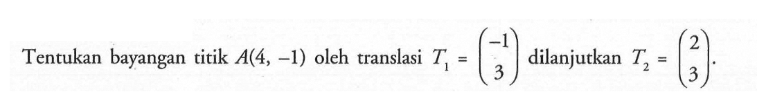 Tentukan bayangan titik A(4, -1) oleh translasi T1=(-1 3) dilanjutkan T2=(2 3).