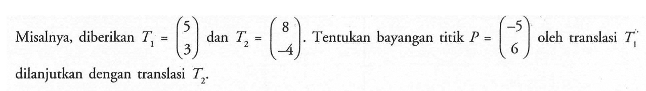 Misalnya, diberikan T1=(5 3) dan T2=(8 -4). Tentukan bayangan titik P=(-5 6) oleh translasi T1 dilanjutkan dengan translasi T2.