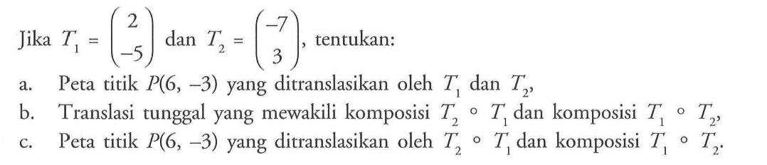 Jika T1=(2 -5) dan T2=(-7 3), tentukan : a. Peta titik P(6, -3) yang ditranslasikan oleh T1 dan T2 b. Translasi tunggal yang mewakili komposisi T2oT1 dan komposisi T1oT2, c. Peta titik P(6, -3) yang ditranslasikan oleh T2oT1 dan komposisi T1oT2.