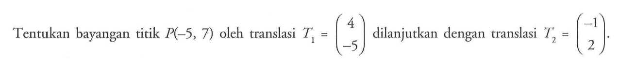 Tentukan bayangan titik P(-5, 7) oleh translasi T1=(4 -5) dilanjutkan dengan translasi T2=(-1 2).