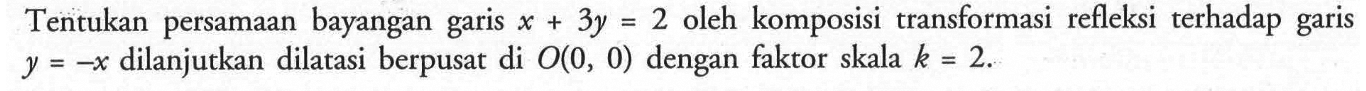 Tentukan persamaan bayangan garis x+3y=2 oleh komposisi transformasi refleksi terhadap garis y=-x dilanjutkan dilatasi berpusat di O(0, 0) dengan faktor skala k=2.