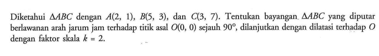 Diketahui segitiga ABC dengan A(2, 1), B(5, 3), dan C(3, 7). Tentukan bayangan segitiga ABC yang diputar berlawanan arah jarum jam terhadap titik asal O(0, 0) sejauh 90, dilanjutkan dengan dilatasi terhadap O dengan faktor skala k=2.