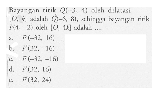 Bayangan titik Q(-3, 4) oleh dilatasi [O, k] adalah Q(-6, 8), sehingga bayangan titik P(4, -2) oleh [O, 4k] adalah ....