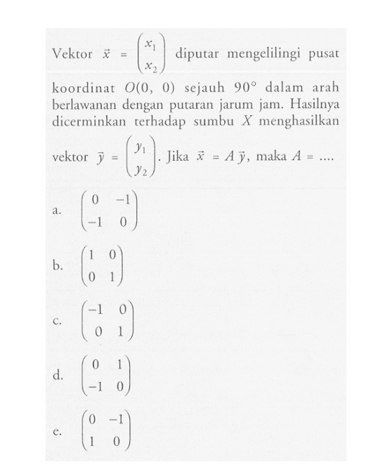 Vektor x=(x1 x2) diputar mengelilingi pusat koordinat O(0, 0) sejauh 90 dalam arah berlawanan dengan putaran jarum jam. Hasilnya dicerminkan terhadap sumbu menghasilkan vektor y=(y1 y2). Jika vektor x=A vektor y, maka A=...