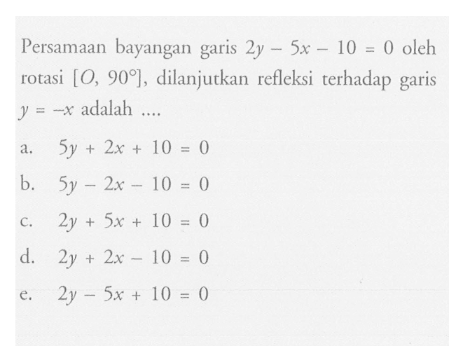 Persamaan bayangan garis 2y-5x-10=0 oleh rotasi [O, 90], dilanjutkan refleksi terhadap garis y=-x adalah....