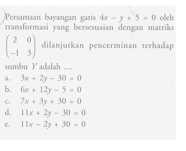 Persamaan bayangan garis 4x-y+5=0 oleh transformasi yang bersesuaian dengan matriks (2 0 -1 3) dilanjutkan pencerminan terhadap sumbu Y adalah ....