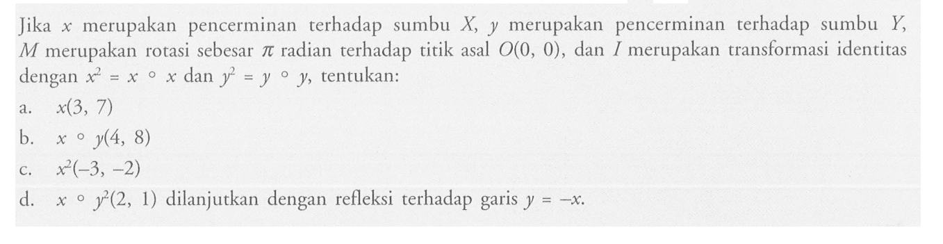 Jika x merupakan pencerminan terhadap sumbu X, y merupakan pencerminan terhadap sumbu Y, M merupakan rotasi sebesar pi radian terhadap titik asal O(0,0), dan I merupakan transformasi identitas dengan x^2=x o x dan y^2=y o y , tentukan:a.  x(3,7) b. x o y(4,8) c.  x^2(-3,-2) d.  x o y^2(2,1) dilanjutkan d. x o y^2(2,1)  dilanjutkan dengan refleksi terhadap garis  y=-x.  