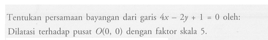 Tentukan persamaan bayangan dari garis 4x-2y+1=0 oleh: Dilatasi terhadap pusat O(0,0) dengan faktor skala 5. 